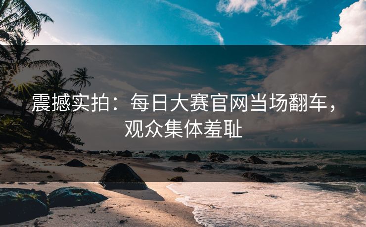 震撼实拍：每日大赛官网当场翻车，观众集体羞耻