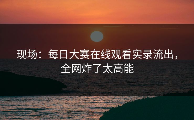 现场：每日大赛在线观看实录流出，全网炸了太高能
