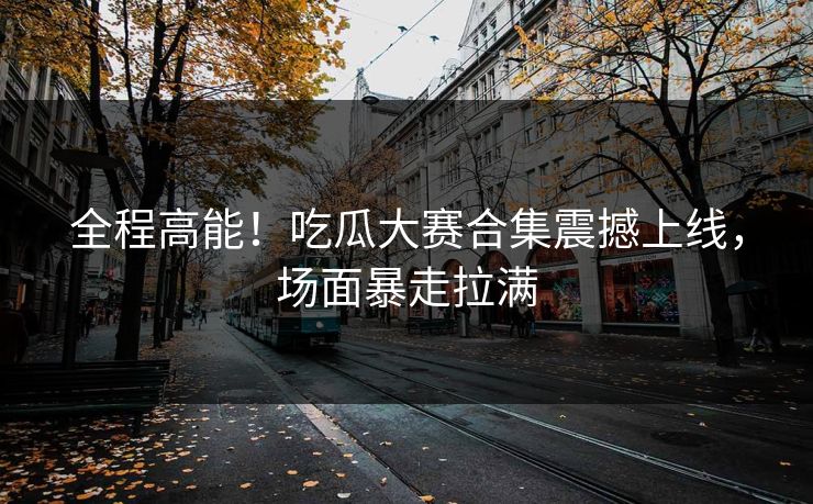 全程高能！吃瓜大赛合集震撼上线，场面暴走拉满