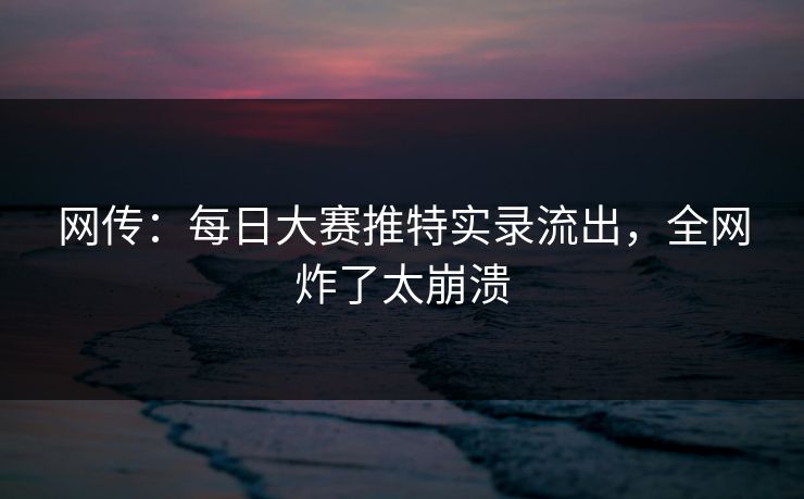 网传：每日大赛推特实录流出，全网炸了太崩溃