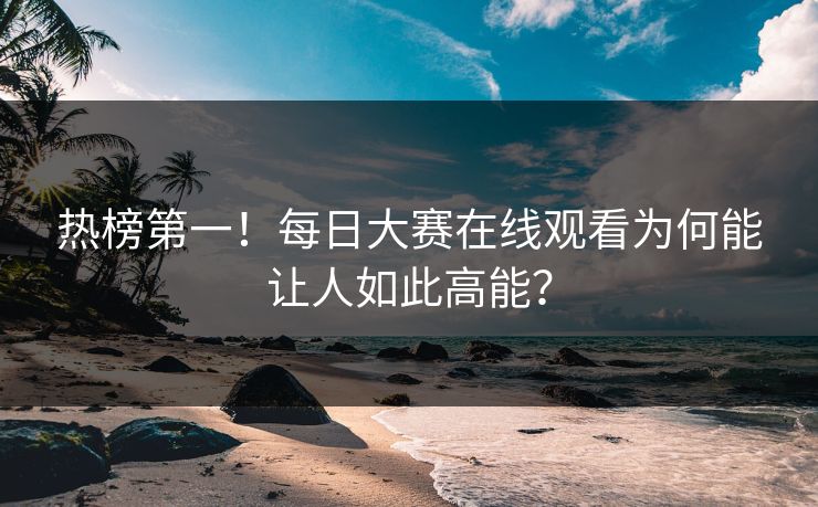 热榜第一！每日大赛在线观看为何能让人如此高能？