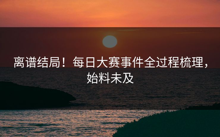 离谱结局！每日大赛事件全过程梳理，始料未及