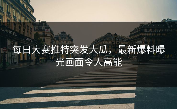 每日大赛推特突发大瓜，最新爆料曝光画面令人高能
