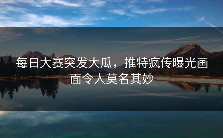 每日大赛突发大瓜，推特疯传曝光画面令人莫名其妙