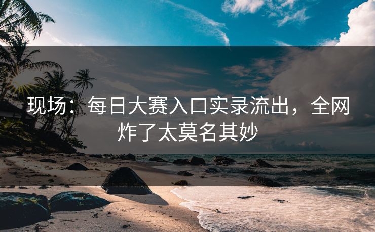 现场：每日大赛入口实录流出，全网炸了太莫名其妙