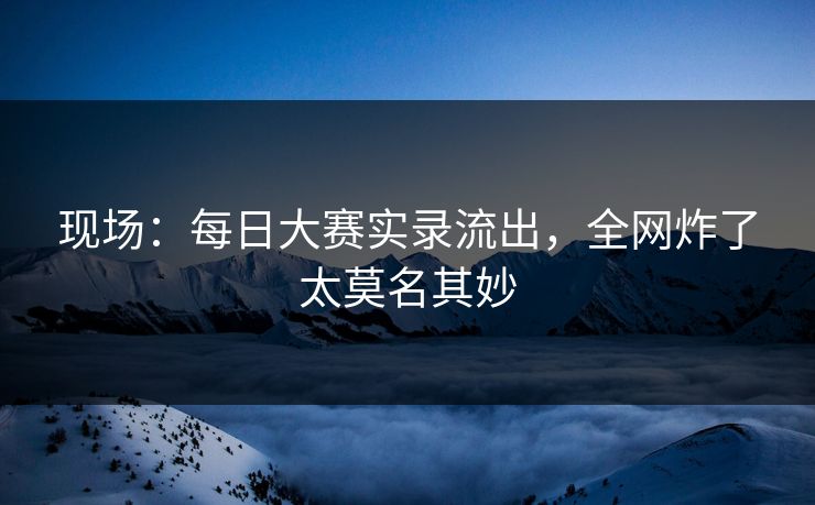 现场：每日大赛实录流出，全网炸了太莫名其妙