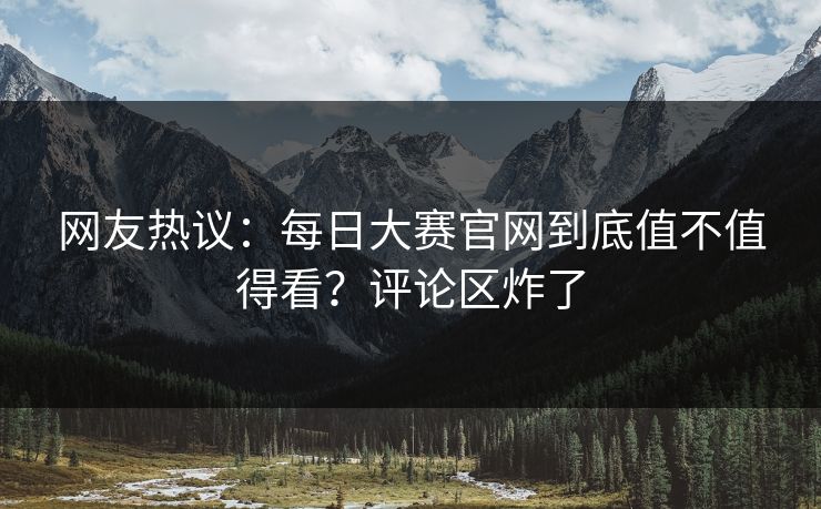 网友热议：每日大赛官网到底值不值得看？评论区炸了