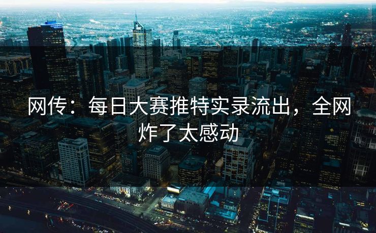 网传：每日大赛推特实录流出，全网炸了太感动