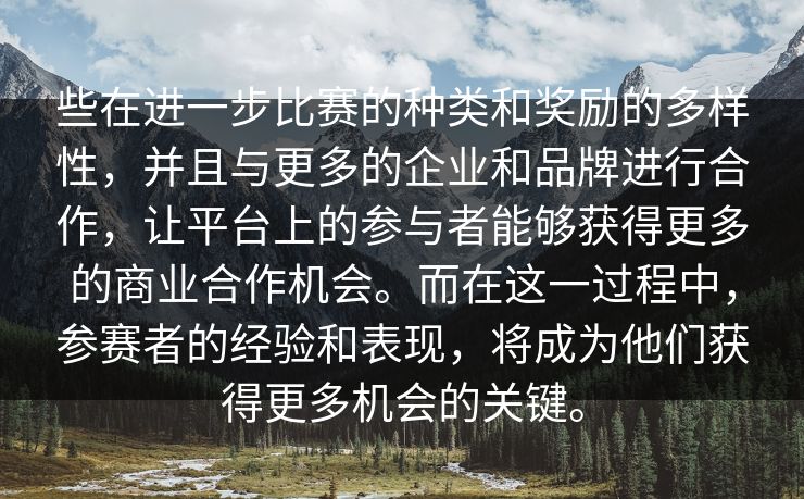些在进一步比赛的种类和奖励的多样性，并且与更多的企业和品牌进行合作，让平台上的参与者能够获得更多的商业合作机会。而在这一过程中，参赛者的经验和表现，将成为他们获得更多机会的关键。