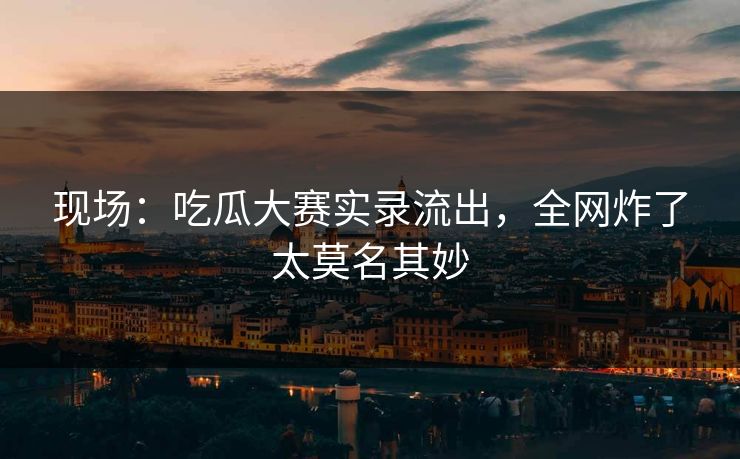 现场：吃瓜大赛实录流出，全网炸了太莫名其妙
