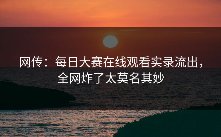 网传：每日大赛在线观看实录流出，全网炸了太莫名其妙