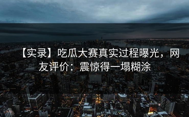 【实录】吃瓜大赛真实过程曝光，网友评价：震惊得一塌糊涂