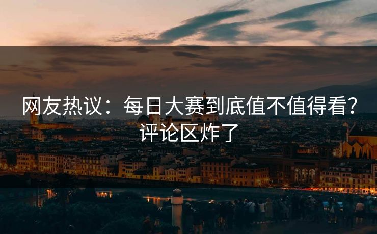 网友热议：每日大赛到底值不值得看？评论区炸了