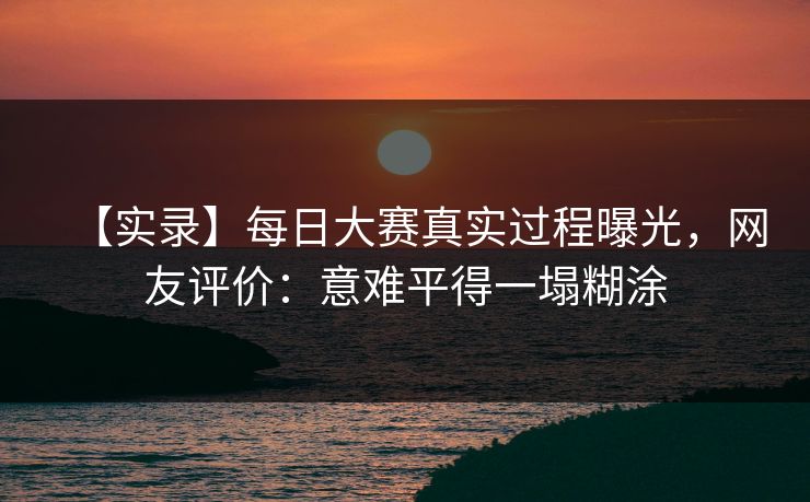 【实录】每日大赛真实过程曝光，网友评价：意难平得一塌糊涂