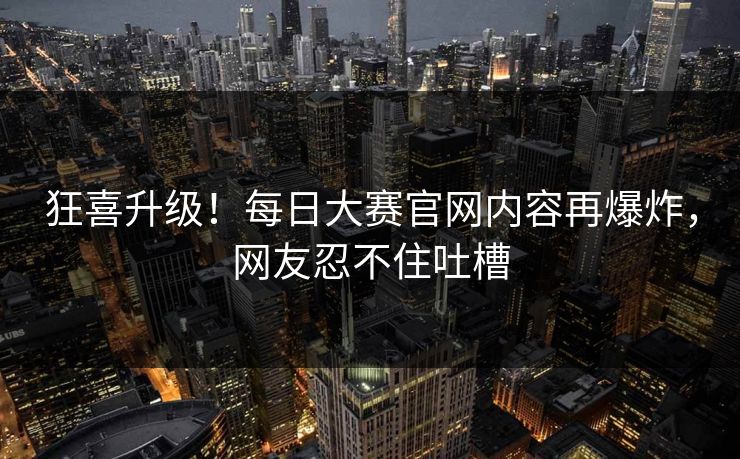 狂喜升级！每日大赛官网内容再爆炸，网友忍不住吐槽
