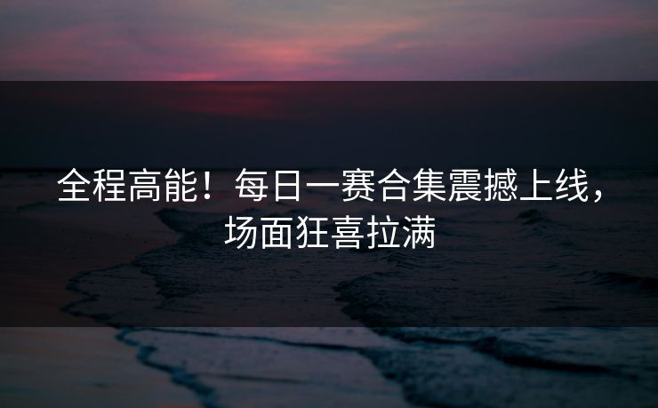全程高能！每日一赛合集震撼上线，场面狂喜拉满