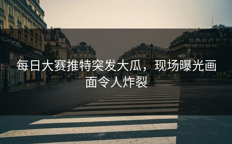 每日大赛推特突发大瓜，现场曝光画面令人炸裂