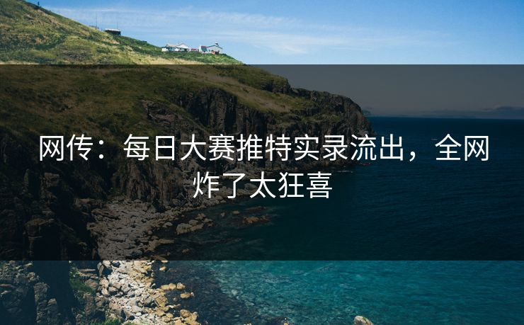网传：每日大赛推特实录流出，全网炸了太狂喜
