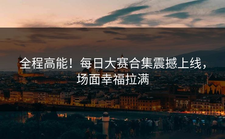 全程高能！每日大赛合集震撼上线，场面幸福拉满