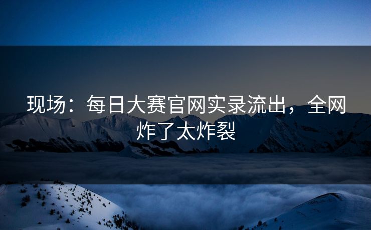 现场：每日大赛官网实录流出，全网炸了太炸裂