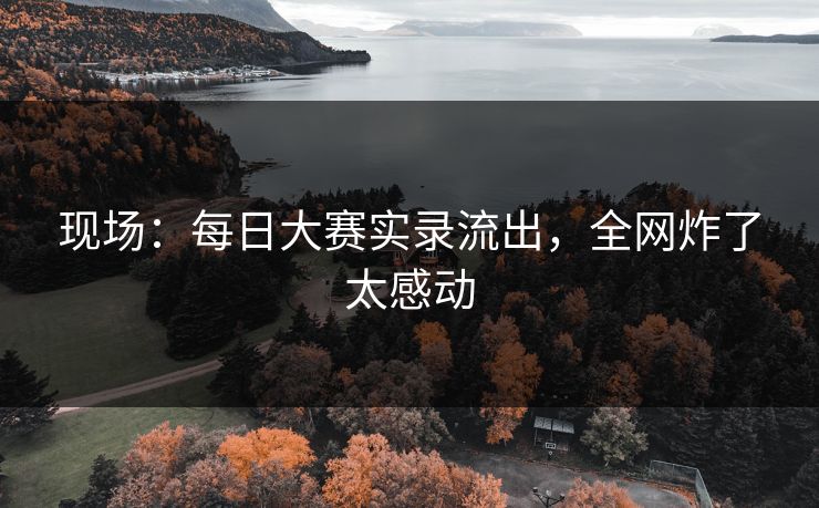 现场：每日大赛实录流出，全网炸了太感动