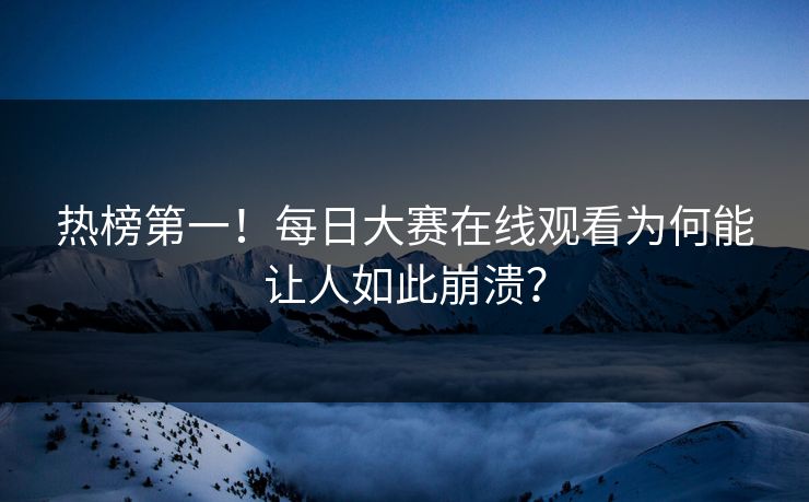 热榜第一！每日大赛在线观看为何能让人如此崩溃？