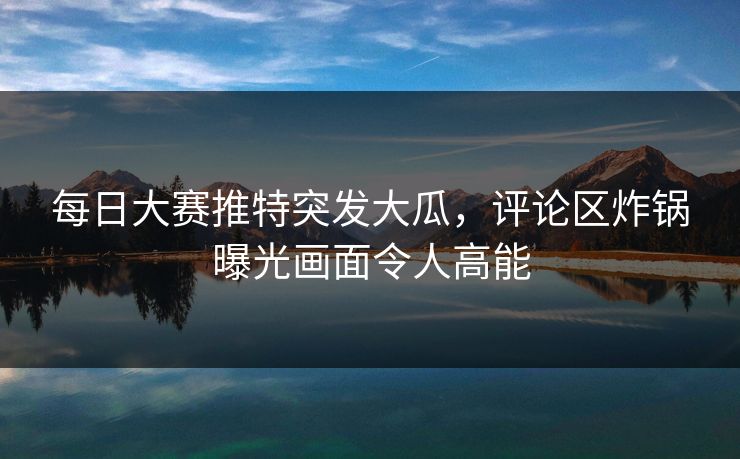 每日大赛推特突发大瓜，评论区炸锅曝光画面令人高能