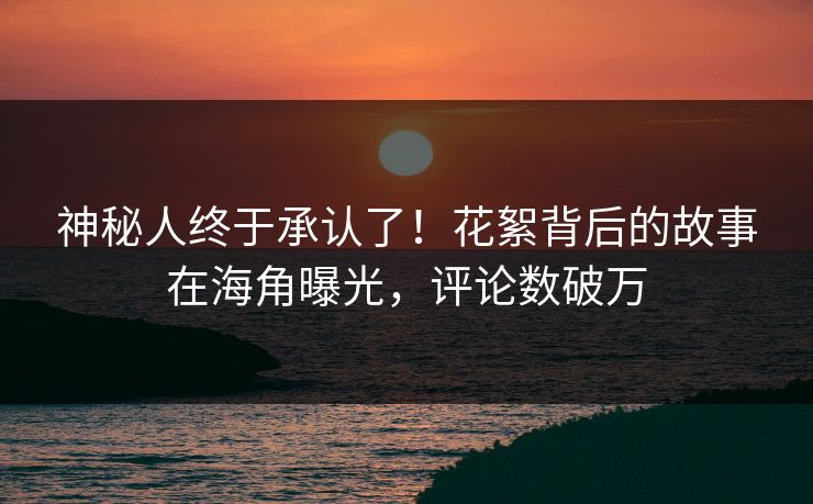 神秘人终于承认了！花絮背后的故事在海角曝光，评论数破万