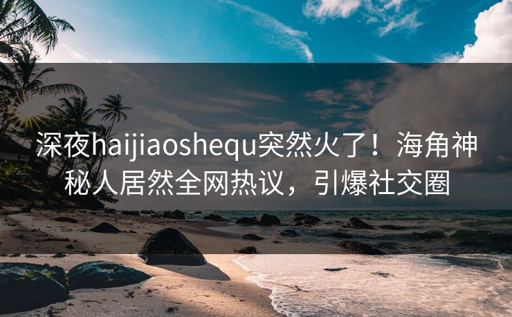 深夜haijiaoshequ突然火了！海角神秘人居然全网热议，引爆社交圈