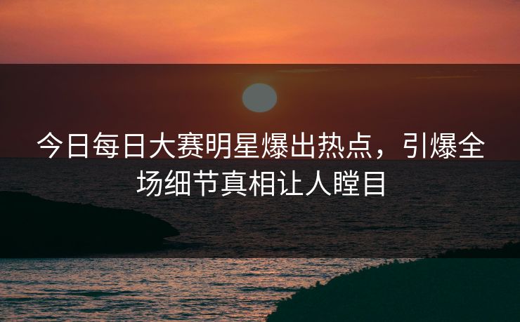 今日每日大赛明星爆出热点，引爆全场细节真相让人瞠目