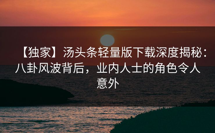 【独家】汤头条轻量版下载深度揭秘：八卦风波背后，业内人士的角色令人意外
