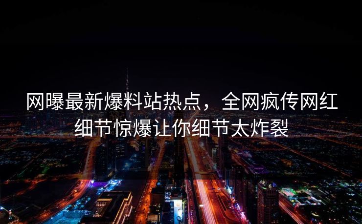 网曝最新爆料站热点，全网疯传网红细节惊爆让你细节太炸裂