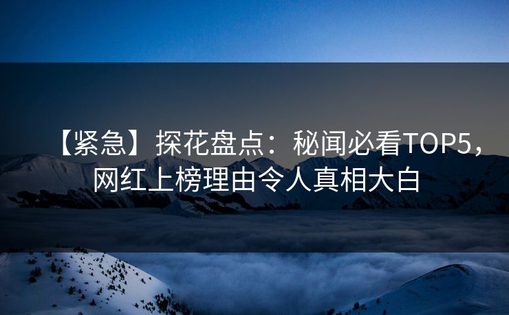 【紧急】探花盘点：秘闻必看TOP5，网红上榜理由令人真相大白