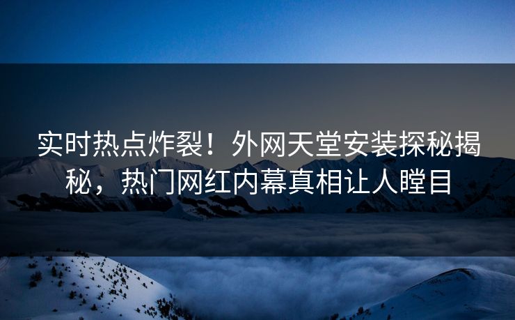 实时热点炸裂！外网天堂安装探秘揭秘，热门网红内幕真相让人瞠目