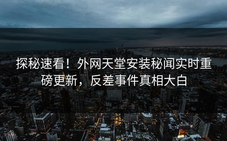 探秘速看！外网天堂安装秘闻实时重磅更新，反差事件真相大白