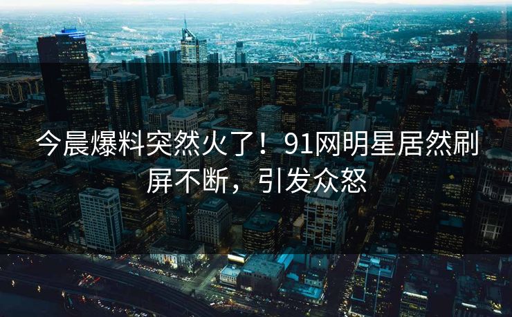 今晨爆料突然火了！91网明星居然刷屏不断，引发众怒