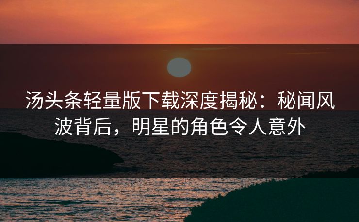 汤头条轻量版下载深度揭秘：秘闻风波背后，明星的角色令人意外