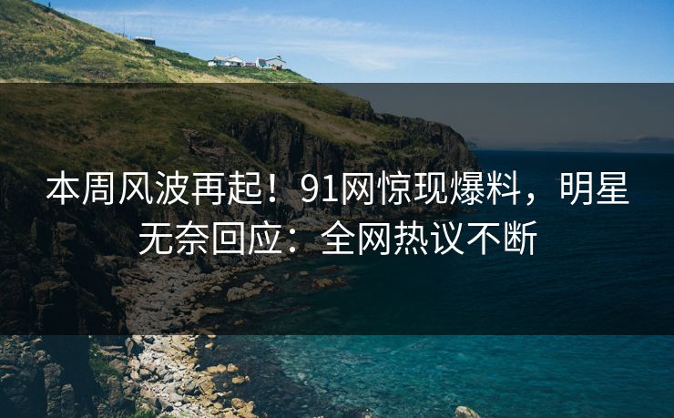 本周风波再起！91网惊现爆料，明星无奈回应：全网热议不断