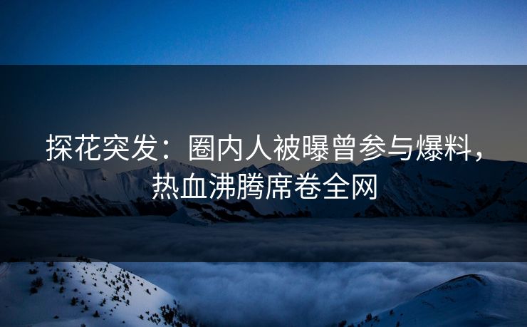 探花突发：圈内人被曝曾参与爆料，热血沸腾席卷全网