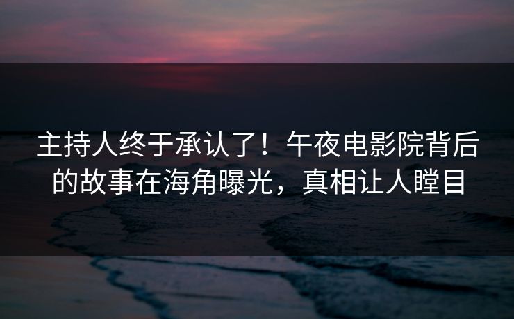 主持人终于承认了！午夜电影院背后的故事在海角曝光，真相让人瞠目