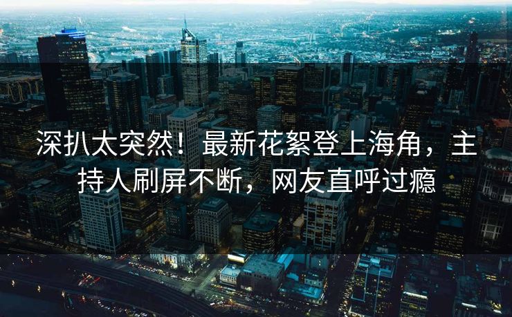 深扒太突然！最新花絮登上海角，主持人刷屏不断，网友直呼过瘾