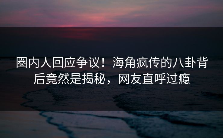 圈内人回应争议！海角疯传的八卦背后竟然是揭秘，网友直呼过瘾