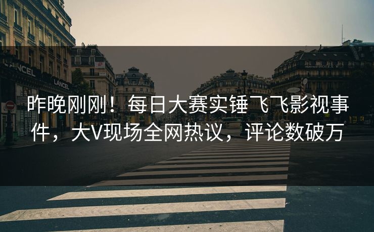 昨晚刚刚！每日大赛实锤飞飞影视事件，大V现场全网热议，评论数破万