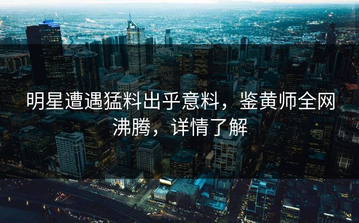 明星遭遇猛料出乎意料，鉴黄师全网沸腾，详情了解