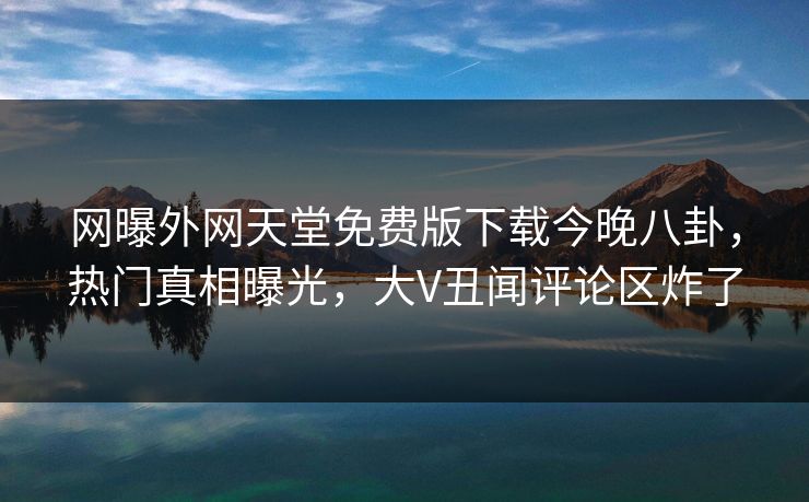 网曝外网天堂免费版下载今晚八卦，热门真相曝光，大V丑闻评论区炸了