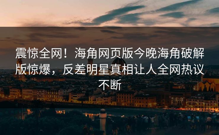 震惊全网！海角网页版今晚海角破解版惊爆，反差明星真相让人全网热议不断
