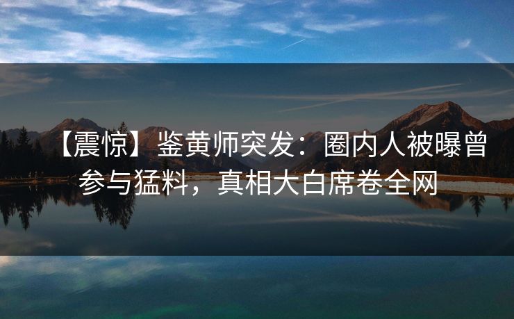 【震惊】鉴黄师突发：圈内人被曝曾参与猛料，真相大白席卷全网
