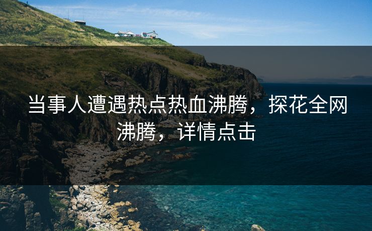 当事人遭遇热点热血沸腾，探花全网沸腾，详情点击