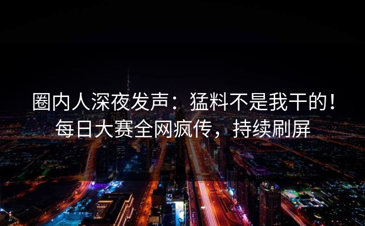 圈内人深夜发声：猛料不是我干的！每日大赛全网疯传，持续刷屏