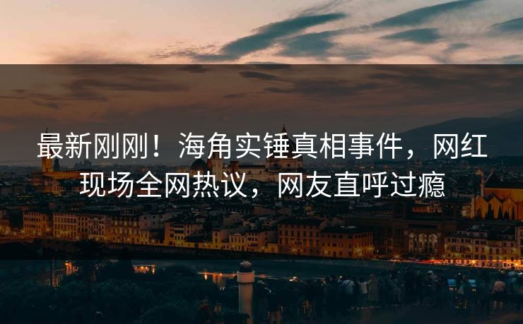 最新刚刚！海角实锤真相事件，网红现场全网热议，网友直呼过瘾
